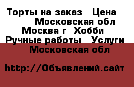 Торты на заказ › Цена ­ 1 000 - Московская обл., Москва г. Хобби. Ручные работы » Услуги   . Московская обл.